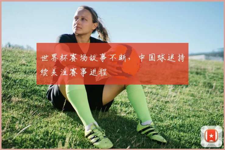 世界杯赛场故事不断，中国球迷持续关注赛事进程